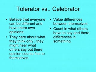 Tolerator vs.. Celebrator Believe that everyone can be different and have there own opinions. They care about what they think only , they might hear what others say but there opinion counts first to themselves. Value differences between themselves . Count in what others have to say and there differences in something. 