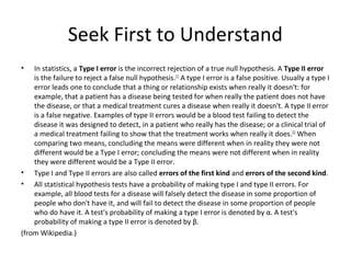 Seek First to Understand
•   In statistics, a Type I error is the incorrect rejection of a true null hypothesis. A Type II error
    is the failure to reject a false null hypothesis.[1] A type I error is a false positive. Usually a type I
    error leads one to conclude that a thing or relationship exists when really it doesn't: for
    example, that a patient has a disease being tested for when really the patient does not have
    the disease, or that a medical treatment cures a disease when really it doesn't. A type II error
    is a false negative. Examples of type II errors would be a blood test failing to detect the
    disease it was designed to detect, in a patient who really has the disease; or a clinical trial of
    a medical treatment failing to show that the treatment works when really it does.[2] When
    comparing two means, concluding the means were different when in reality they were not
    different would be a Type I error; concluding the means were not different when in reality
    they were different would be a Type II error.
• Type I and Type II errors are also called errors of the first kind and errors of the second kind.
• All statistical hypothesis tests have a probability of making type I and type II errors. For
    example, all blood tests for a disease will falsely detect the disease in some proportion of
    people who don't have it, and will fail to detect the disease in some proportion of people
    who do have it. A test's probability of making a type I error is denoted by α. A test's
    probability of making a type II error is denoted by β.
(from Wikipedia.)
 