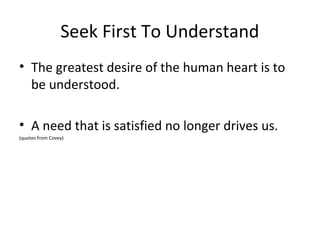 Seek First To Understand
• The greatest desire of the human heart is to
  be understood.

• A need that is satisfied no longer drives us.
(quotes from Covey)
 