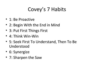 Covey’s 7 Habits
• 1: Be Proactive
• 2: Begin With the End in Mind
• 3: Put First Things First
• 4: Think Win-Win
• 5: Seek First To Understand, Then To Be
  Understood
• 6: Synergize
• 7: Sharpen the Saw
 