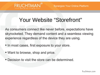 Synergize Your Online Platform
Your Website “Storefront”
As consumers connect like never before, expectations have
skyrocketed. They demand content and a seamless viewing
experience regardless of the device they are using.
• In most cases, first exposure to your store.
• Want to browse, shop and price.
• Decision to visit the store can be determined.
 