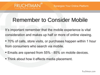 Synergize Your Online Platform
Remember to Consider Mobile
It’s important remember that the mobile experience is vital
consideration and makes up half or more of online viewing.
• 70% of calls, store visits, or purchases happen within 1 hour
from consumers who search via mobile.
• Emails are opened from 55% - 85% on mobile devices.
• Think about how it effects media placement.
 