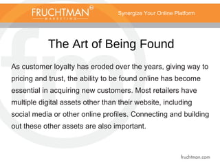 Synergize Your Online Platform
The Art of Being Found
As customer loyalty has eroded over the years, giving way to
pricing and trust, the ability to be found online has become
essential in acquiring new customers. Most retailers have
multiple digital assets other than their website, including
social media or other online profiles. Connecting and building
out these other assets are also important.
 
