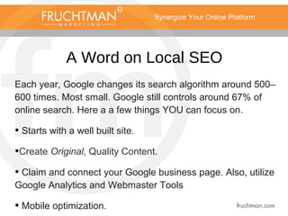 Synergize Your Online Platform
A Word on Local SEO
Each year, Google changes its search algorithm around 500–
600 times. Most small. Google still controls around 67% of
online search. Here a a few things YOU can focus on.
• Starts with a well built site.
•Create Original, Quality Content.
• Claim and connect your Google business page. Also, utilize
Google Analytics and Webmaster Tools
• Mobile optimization.
 