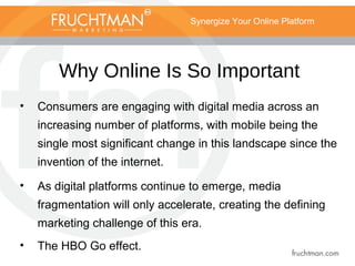 Synergize Your Online Platform
Why Online Is So Important
• Consumers are engaging with digital media across an
increasing number of platforms, with mobile being the
single most significant change in this landscape since the
invention of the internet.
• As digital platforms continue to emerge, media
fragmentation will only accelerate, creating the defining
marketing challenge of this era.
• The HBO Go effect.
 