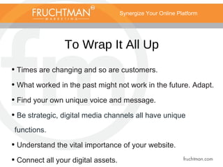 Synergize Your Online Platform
To Wrap It All Up
• Times are changing and so are customers.
• What worked in the past might not work in the future. Adapt.
• Find your own unique voice and message.
• Be strategic, digital media channels all have unique
functions.
• Understand the vital importance of your website.
• Connect all your digital assets.
 