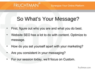 Synergize Your Online Platform
So What’s Your Message?
• First, figure out who you are and what you do best.
• Website SEO has a lot to do with content. Optimize to
message.
• How do you set yourself apart with your marketing?
• Are you consistent in your messaging?
• For our session today, we’ll focus on Custom.
 