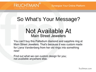 Synergize Your Online Platform
So What’s Your Message?
Not Available At
Main Street Jewelers
You can't buy this Palladium diamond and sapphire ring at
Main Street Jewelers. That's because it was custom made
for Liana Vandenberg from her old rings into something
new!
Find out what we can custom design for you;
not available anywhere else.
 