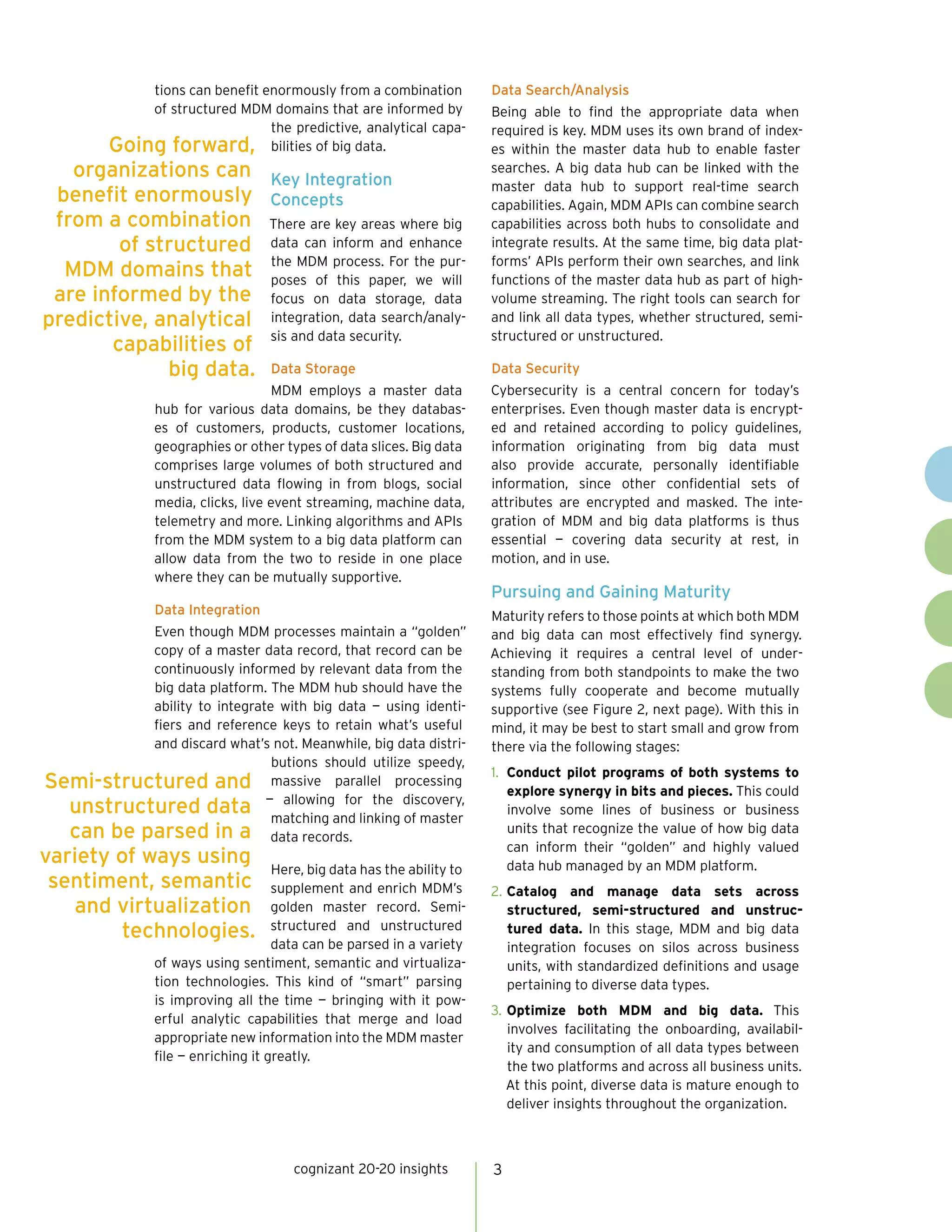 cognizant 20-20 insights 3
tions can benefit enormously from a combination
of structured MDM domains that are informed by
the predictive, analytical capa-
bilities of big data.
Key Integration
Concepts
There are key areas where big
data can inform and enhance
the MDM process. For the pur-
poses of this paper, we will
focus on data storage, data
integration, data search/analy-
sis and data security.
Data Storage
MDM employs a master data
hub for various data domains, be they databas-
es of customers, products, customer locations,
geographies or other types of data slices. Big data
comprises large volumes of both structured and
unstructured data flowing in from blogs, social
media, clicks, live event streaming, machine data,
telemetry and more. Linking algorithms and APIs
from the MDM system to a big data platform can
allow data from the two to reside in one place
where they can be mutually supportive.
Data Integration
Even though MDM processes maintain a “golden”
copy of a master data record, that record can be
continuously informed by relevant data from the
big data platform. The MDM hub should have the
ability to integrate with big data — using identi-
fiers and reference keys to retain what’s useful
and discard what’s not. Meanwhile, big data distri-
butions should utilize speedy,
massive parallel processing
— allowing for the discovery,
matching and linking of master
data records.
Here, big data has the ability to
supplement and enrich MDM’s
golden master record. Semi-
structured and unstructured
data can be parsed in a variety
of ways using sentiment, semantic and virtualiza-
tion technologies. This kind of “smart” parsing
is improving all the time — bringing with it pow-
erful analytic capabilities that merge and load
appropriate new information into the MDM master
file — enriching it greatly.
Data Search/Analysis
Being able to find the appropriate data when
required is key. MDM uses its own brand of index-
es within the master data hub to enable faster
searches. A big data hub can be linked with the
master data hub to support real-time search
capabilities. Again, MDM APIs can combine search
capabilities across both hubs to consolidate and
integrate results. At the same time, big data plat-
forms’ APIs perform their own searches, and link
functions of the master data hub as part of high-
volume streaming. The right tools can search for
and link all data types, whether structured, semi-
structured or unstructured.
Data Security
Cybersecurity is a central concern for today’s
enterprises. Even though master data is encrypt-
ed and retained according to policy guidelines,
information originating from big data must
also provide accurate, personally identifiable
information, since other confidential sets of
attributes are encrypted and masked. The inte-
gration of MDM and big data platforms is thus
essential — covering data security at rest, in
motion, and in use.
Pursuing and Gaining Maturity
Maturity refers to those points at which both MDM
and big data can most effectively find synergy.
Achieving it requires a central level of under-
standing from both standpoints to make the two
systems fully cooperate and become mutually
supportive (see Figure 2, next page). With this in
mind, it may be best to start small and grow from
there via the following stages:
1.	 Conduct pilot programs of both systems to
explore synergy in bits and pieces. This could
involve some lines of business or business
units that recognize the value of how big data
can inform their “golden” and highly valued
data hub managed by an MDM platform.
2.	Catalog and manage data sets across
structured, semi-structured and unstruc-
tured data. In this stage, MDM and big data
integration focuses on silos across business
units, with standardized definitions and usage
pertaining to diverse data types.
3.	Optimize both MDM and big data. This
involves facilitating the onboarding, availabil-
ity and consumption of all data types between
the two platforms and across all business units.
At this point, diverse data is mature enough to
deliver insights throughout the organization.
Going forward,
organizations can
benefit enormously
from a combination
of structured
MDM domains that
are informed by the
predictive, analytical
capabilities of
big data.
Semi-structured and
unstructured data
can be parsed in a
variety of ways using
sentiment, semantic
and virtualization
technologies.
 