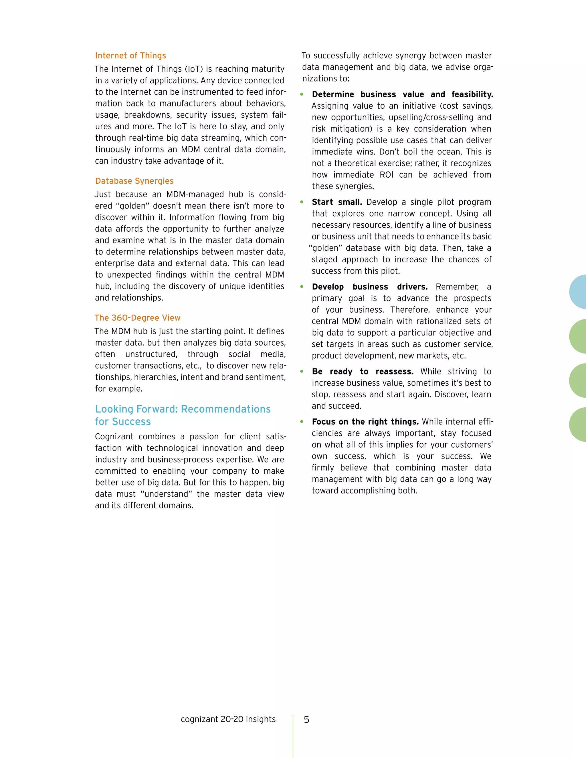 5cognizant 20-20 insights
Internet of Things
The Internet of Things (IoT) is reaching maturity
in a variety of applications. Any device connected
to the Internet can be instrumented to feed infor-
mation back to manufacturers about behaviors,
usage, breakdowns, security issues, system fail-
ures and more. The IoT is here to stay, and only
through real-time big data streaming, which con-
tinuously informs an MDM central data domain,
can industry take advantage of it.
Database Synergies
Just because an MDM-managed hub is consid-
ered “golden” doesn’t mean there isn’t more to
discover within it. Information flowing from big
data affords the opportunity to further analyze
and examine what is in the master data domain
to determine relationships between master data,
enterprise data and external data. This can lead
to unexpected findings within the central MDM
hub, including the discovery of unique identities
and relationships.
The 360-Degree View
The MDM hub is just the starting point. It defines
master data, but then analyzes big data sources,
often unstructured, through social media,
customer transactions, etc., to discover new rela-
tionships, hierarchies, intent and brand sentiment,
for example.
Looking Forward: Recommendations
for Success
Cognizant combines a passion for client satis-
faction with technological innovation and deep
industry and business-process expertise. We are
committed to enabling your company to make
better use of big data. But for this to happen, big
data must “understand” the master data view
and its different domains.
To successfully achieve synergy between master
data management and big data, we advise orga-
nizations to:
•	 Determine business value and feasibility.
Assigning value to an initiative (cost savings,
new opportunities, upselling/cross-selling and
risk mitigation) is a key consideration when
identifying possible use cases that can deliver
immediate wins. Don’t boil the ocean. This is
not a theoretical exercise; rather, it recognizes
how immediate ROI can be achieved from
these synergies.
•	 Start small. Develop a single pilot program
that explores one narrow concept. Using all
necessary resources, identify a line of business
or business unit that needs to enhance its basic
“golden” database with big data. Then, take a
staged approach to increase the chances of
success from this pilot.
•	 Develop business drivers. Remember, a
primary goal is to advance the prospects
of your business. Therefore, enhance your
central MDM domain with rationalized sets of
big data to support a particular objective and
set targets in areas such as customer service,
product development, new markets, etc.
•	 Be ready to reassess. While striving to
increase business value, sometimes it’s best to
stop, reassess and start again. Discover, learn
and succeed.
•	 Focus on the right things. While internal effi-
ciencies are always important, stay focused
on what all of this implies for your customers’
own success, which is your success. We
firmly believe that combining master data
management with big data can go a long way
toward accomplishing both.
 
