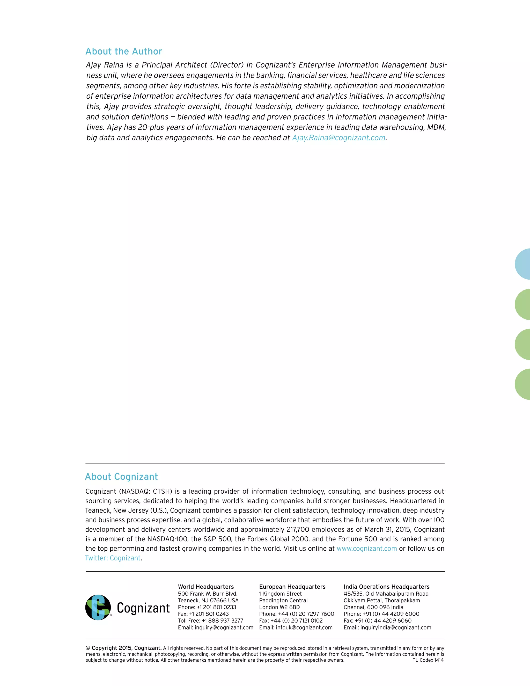 About Cognizant
Cognizant (NASDAQ: CTSH) is a leading provider of information technology, consulting, and business process out-
sourcing services, dedicated to helping the world’s leading companies build stronger businesses. Headquartered in
Teaneck, New Jersey (U.S.), Cognizant combines a passion for client satisfaction, technology innovation, deep industry
and business process expertise, and a global, collaborative workforce that embodies the future of work. With over 100
development and delivery centers worldwide and approximately 217,700 employees as of March 31, 2015, Cognizant
is a member of the NASDAQ-100, the S&P 500, the Forbes Global 2000, and the Fortune 500 and is ranked among
the top performing and fastest growing companies in the world. Visit us online at www.cognizant.com or follow us on
Twitter: Cognizant.
World Headquarters
500 Frank W. Burr Blvd.
Teaneck, NJ 07666 USA
Phone: +1 201 801 0233
Fax: +1 201 801 0243
Toll Free: +1 888 937 3277
Email: inquiry@cognizant.com
European Headquarters
1 Kingdom Street
Paddington Central
London W2 6BD
Phone: +44 (0) 20 7297 7600
Fax: +44 (0) 20 7121 0102
Email: infouk@cognizant.com
India Operations Headquarters
#5/535, Old Mahabalipuram Road
Okkiyam Pettai, Thoraipakkam
Chennai, 600 096 India
Phone: +91 (0) 44 4209 6000
Fax: +91 (0) 44 4209 6060
Email: inquiryindia@cognizant.com
­­© Copyright 2015, Cognizant. All rights reserved. No part of this document may be reproduced, stored in a retrieval system, transmitted in any form or by any
means, electronic, mechanical, photocopying, recording, or otherwise, without the express written permission from Cognizant. The information contained herein is
subject to change without notice. All other trademarks mentioned herein are the property of their respective owners. 	 TL Codex 1414
About the Author
Ajay Raina is a Principal Architect (Director) in Cognizant’s Enterprise Information Management busi-
ness unit, where he oversees engagements in the banking, financial services, healthcare and life sciences
segments, among other key industries. His forte is establishing stability, optimization and modernization
of enterprise information architectures for data management and analytics initiatives. In accomplishing
this, Ajay provides strategic oversight, thought leadership, delivery guidance, technology enablement
and solution definitions — blended with leading and proven practices in information management initia-
tives. Ajay has 20-plus years of information management experience in leading data warehousing, MDM,
big data and analytics engagements. He can be reached at Ajay.Raina@cognizant.com.
 