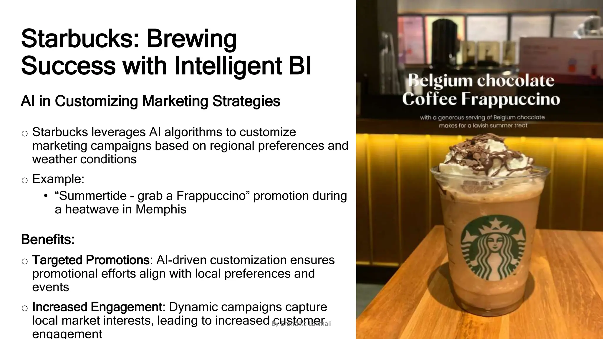 Starbucks: Brewing
Success with Intelligent BI
AI in Customizing Marketing Strategies
o Starbucks leverages AI algorithms to customize
marketing campaigns based on regional preferences and
weather conditions
o Example:
• “Summertide - grab a Frappuccino” promotion during
a heatwave in Memphis
Benefits:
o Targeted Promotions: AI-driven customization ensures
promotional efforts align with local preferences and
events
o Increased Engagement: Dynamic campaigns capture
local market interests, leading to increased customer
engagement
By Erandika Lakmali
 