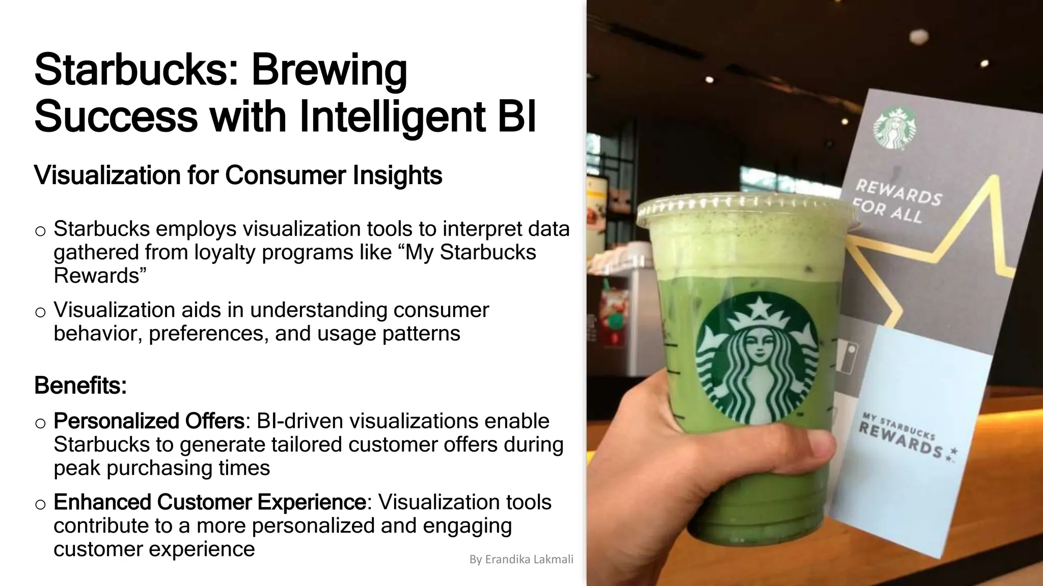 Starbucks: Brewing
Success with Intelligent BI
Visualization for Consumer Insights
o Starbucks employs visualization tools to interpret data
gathered from loyalty programs like “My Starbucks
Rewards”
o Visualization aids in understanding consumer
behavior, preferences, and usage patterns
Benefits:
o Personalized Offers: BI-driven visualizations enable
Starbucks to generate tailored customer offers during
peak purchasing times
o Enhanced Customer Experience: Visualization tools
contribute to a more personalized and engaging
customer experience By Erandika Lakmali
 