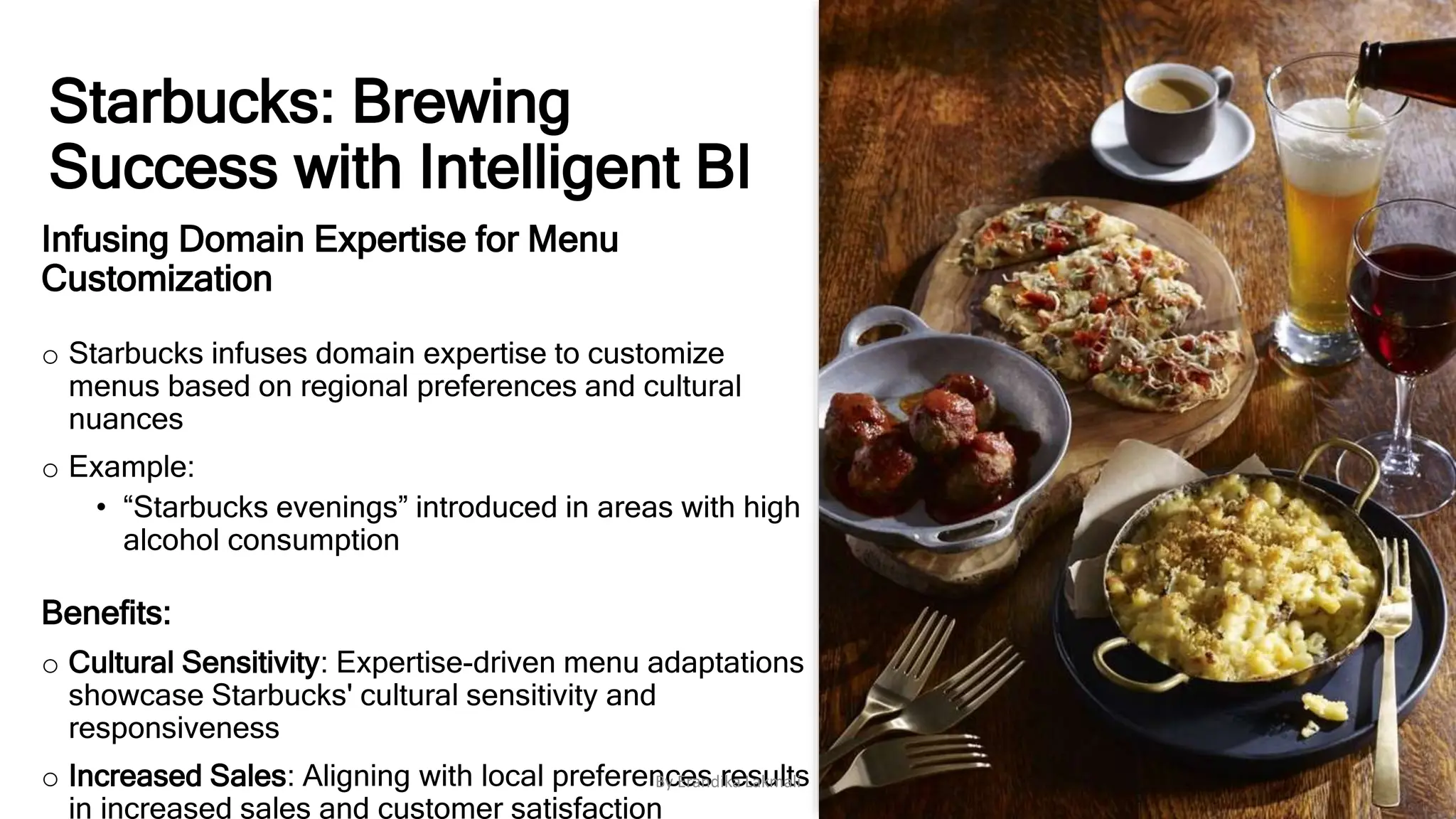 Starbucks: Brewing
Success with Intelligent BI
Infusing Domain Expertise for Menu
Customization
o Starbucks infuses domain expertise to customize
menus based on regional preferences and cultural
nuances
o Example:
• “Starbucks evenings” introduced in areas with high
alcohol consumption
Benefits:
o Cultural Sensitivity: Expertise-driven menu adaptations
showcase Starbucks' cultural sensitivity and
responsiveness
o Increased Sales: Aligning with local preferences results
in increased sales and customer satisfaction
By Erandika Lakmali
 