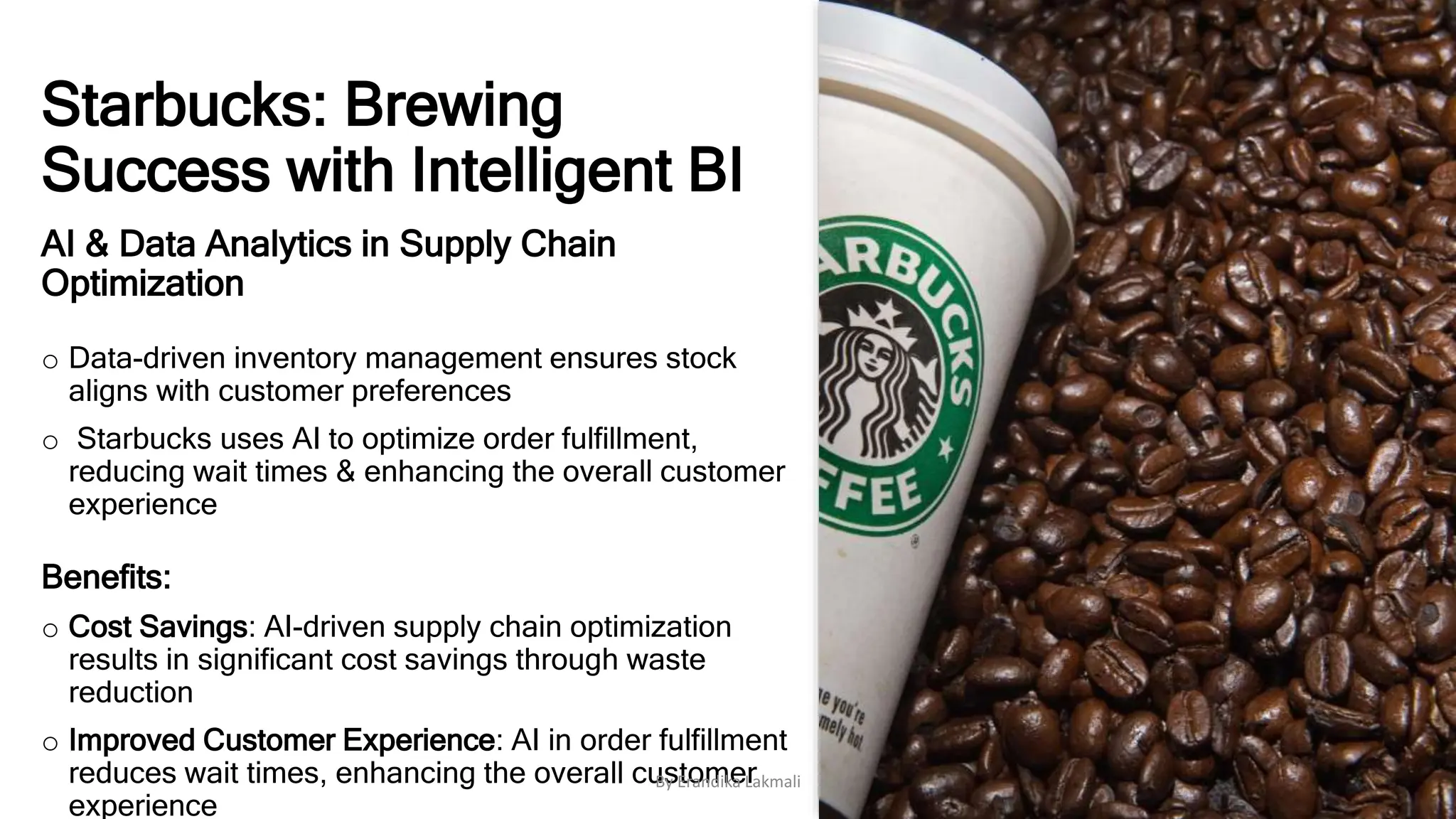 Starbucks: Brewing
Success with Intelligent BI
AI & Data Analytics in Supply Chain
Optimization
o Data-driven inventory management ensures stock
aligns with customer preferences
o Starbucks uses AI to optimize order fulfillment,
reducing wait times & enhancing the overall customer
experience
Benefits:
o Cost Savings: AI-driven supply chain optimization
results in significant cost savings through waste
reduction
o Improved Customer Experience: AI in order fulfillment
reduces wait times, enhancing the overall customer
experience
By Erandika Lakmali
 