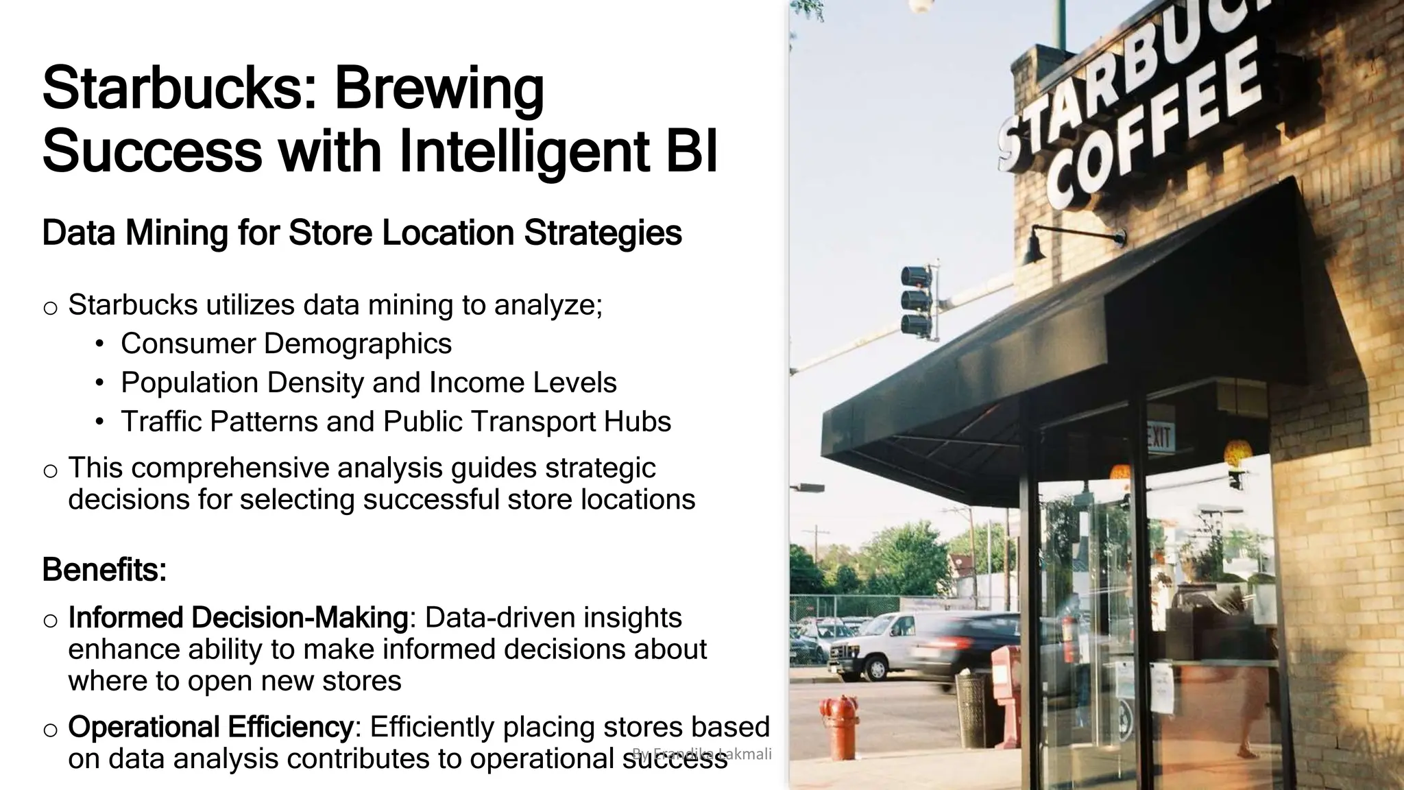 Starbucks: Brewing
Success with Intelligent BI
Data Mining for Store Location Strategies
o Starbucks utilizes data mining to analyze;
• Consumer Demographics
• Population Density and Income Levels
• Traffic Patterns and Public Transport Hubs
o This comprehensive analysis guides strategic
decisions for selecting successful store locations
Benefits:
o Informed Decision-Making: Data-driven insights
enhance ability to make informed decisions about
where to open new stores
o Operational Efficiency: Efficiently placing stores based
on data analysis contributes to operational success
By Erandika Lakmali
 