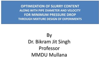 By
Dr. Bikram Jit Singh
Professor
MMDU Mullana
OPTIMIZATION OF SLURRY CONTENT
ALONG WITH PIPE DIAMETER AND VELOCITY
FOR MINIMUM PRESSURE DROP
THROUGH MIXTURE DESIGN OF EXPERIMENTS
 