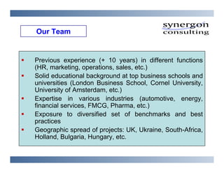 Our Team


Previous experience (+ 10 years) in different functions
(HR, marketing, operations, sales, etc.)
Solid educational background at top business schools and
universities (London Business School, Cornel University,
University of Amsterdam, etc.)
Expertise in various industries (automotive, energy,
financial services, FMCG, Pharma, etc.)
Exposure to diversified set of benchmarks and best
practices
Geographic spread of projects: UK, Ukraine, South-Africa,
Holland, Bulgaria, Hungary, etc.
 
