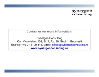 Contact us for more information:

                       Synergon Consulting
     Cal. Victoriei nr. 136, Et. 4, Ap. 39, Sect. 1, Bucuresti
Tel/Fax: +40 21 3100 415, Email: office@synergonconsulting.ro
                 www.synergonconsulting.ro
 