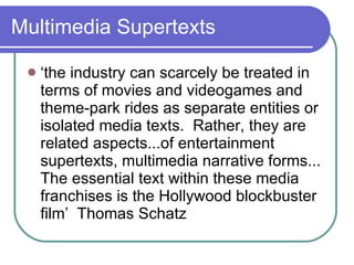 Multimedia Supertexts ‘ the industry can scarcely be treated in terms of movies and videogames and theme-park rides as separate entities or isolated media texts.  Rather, they are related aspects...of entertainment supertexts, multimedia narrative forms... The essential text within these media franchises is the Hollywood blockbuster film’  Thomas Schatz 