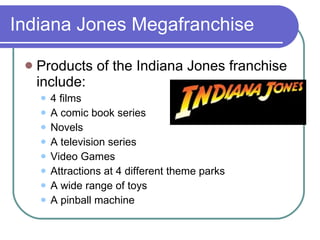 Indiana Jones Megafranchise Products of the Indiana Jones franchise include: 4 films A comic book series Novels A television series Video Games Attractions at 4 different theme parks A wide range of toys A pinball machine 