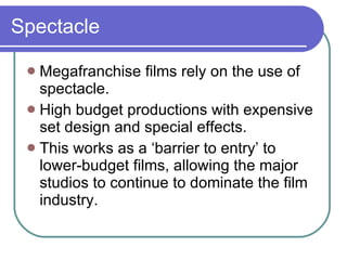 Spectacle Megafranchise films rely on the use of spectacle. High budget productions with expensive set design and special effects. This works as a ‘barrier to entry’ to lower-budget films, allowing the major studios to continue to dominate the film industry. 