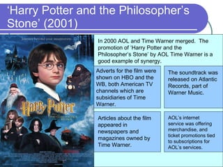 ‘ Harry Potter and the Philosopher’s Stone’ (2001) In 2000 AOL and Time Warner merged.  The promotion of ‘Harry Potter and the Philosopher’s Stone’ by AOL Time Warner is a good example of synergy. Adverts for the film were shown on HBO and the WB, both American TV channels which are subsidiaries of Time Warner. The soundtrack was released on Atlantic Records, part of Warner Music. Articles about the film appeared in newspapers and magazines owned by Time Warner. AOL’s internet service was offering merchandise, and ticket promotions tied to subscriptions for AOL’s services. 