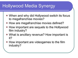 Hollywood Media Synergy When and why did Hollywood switch its focus to megafranchise movies? How are megafranchise movies defined? How important are sequels to the Hollywood film industry? What is ancillary revenue? How important is it? How important are videogames to the film industry? 