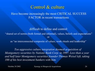 Control & culture October 24 2002 Synergy in Mergers & Acquisitions Have become increasingly the most CRITICAL SUCCESS FACTOR in recent transactions difficult to define and control: “ shared set of norms (both formal and informal), values, beliefs and expectations” or  as “an interconnected composite of values, work rituals and leadership”   Too aggressive culture integration doomed acquisition of Montgomery securities by Nations Bank Corp. in 1997. Less than a year and half later Montgomery securities founder Thomas Weisel left, taking 100 of his best investment bankers with him. 