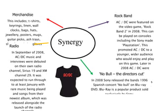 Merchandise                                         Rock Band
 This includes; t-shirts,                                AC / DC were featured on
  keyrings, linen, wall                                    the video game, ‘Rock
   clocks, bags, hats,                                   Band 2’ in 2008. This can
jewellery, posters, mugs,                                  be played on consoles
 guitar picks, ash trays,                                including the Sony made
show laces, belts, gloves
  Radio more
                              Synergy                        ‘Playstation’. This
       and
                                                          promoted AC / DC to a
    In September of 2008,
                                                         younger, wider audience
      AC/DC music and
                                                         who would enjoy and play
   interviews were debuted
                                                           on this game. Later in
      on their own radio
                                                            2008 AC / DC were
  channel, Sirius 19 and XM
                                                          honoured with their
      channel 29. It was                     ‘No Bull – the directors cut’
                                                           version of Rock Band,
   expected to run through              In 2008 Sony released the bands 1996
                                                          made as part of a series
   to at least January with              Spanish concert ‘No supplemental discs.
                                                           of bull’ on Blu-ray
   rare music being played              DVD. Blu-Ray is a popular product sold
    and songs from their                         exclusively by Sony.
  newest album, which was
    released alongside the
      launch of the radio
 