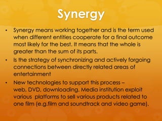 Synergy
•

Synergy means working together and is the term used
when different entities cooperate for a final outcome
most likely for the best. It means that the whole is
greater than the sum of its parts.

•

Is the strategy of synchronizing and actively forgoing
connections between directly related areas of
entertainment

•

New technologies to support this process –
web, DVD, downloading. Media institution exploit
various platforms to sell various products related to
one film (e.g.film and soundtrack and video game).

 