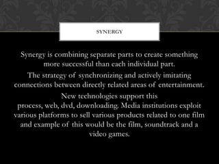 SYNERGY

Synergy is combining separate parts to create something
more successful than each individual part.
The strategy of synchronizing and actively imitating
connections between directly related areas of entertainment.
New technologies support this
process, web, dvd, downloading. Media institutions exploit
various platforms to sell various products related to one film
and example of this would be the film, soundtrack and a
video games.

 