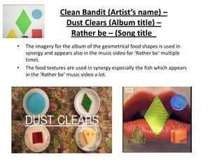 Clean Bandit (Artist’s name) –
Dust Clears (Album title) –
Rather be – (Song title_
•

•

The imagery for the album of the geometrical food shapes is used in
synergy and appears also in the music video for ‘Rather be’ multiple
times.
The food textures are used in synergy especially the fish which appears
in the ‘Rather be’ music video a lot.

 