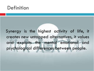 Definition
Synergy is the highest activity of life, it
creates new untapped alternatives, it values
and exploits the mental emotional and
psychological differences between people.
 