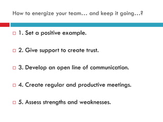 How to energize your team… and keep it going…?
 1. Set a positive example.
 2. Give support to create trust.
 3. Develop an open line of communication.
 4. Create regular and productive meetings.
 5. Assess strengths and weaknesses.
 