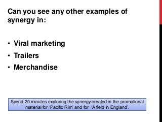 Can you see any other examples of
synergy in:
• Viral marketing
• Trailers
• Merchandise
Spend 20 minutes exploring the synergy created in the promotional
material for ‘Pacific Rim’ and for ‘A field in England’.
 