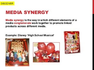 MEDIA SYNERGY
Media synergy is the way in which different elements of a
media conglomerate work together to promote linked
products across different media.
Example: Disney ‘High School Musical’
DISCOVER
 