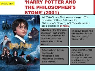 ‘HARRY POTTER AND
THE PHILOSOPHER’S
STONE’ (2001)
In 2000 AOL and Time Warner merged. The
promotion of ‘Harry Potter and the
Philosopher’s Stone’ by AOL Time Warner is a
good example of synergy.
Adverts for the film were
shown on HBO and the
WB, both American TV
channels which are
subsidiaries of Time
Warner.
The soundtrack was
released on Atlantic
Records, part of
Warner Music.
Articles about the film
appeared in
newspapers and
magazines owned by
Time Warner.
AOL’s internet service
was offering
merchandise, and
ticket promotions tied
to subscriptions for
AOL’s services.
DISCOVER
 