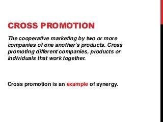 CROSS PROMOTION
The cooperative marketing by two or more
companies of one another's products. Cross
promoting different companies, products or
individuals that work together.
Cross promotion is an example of synergy.
 