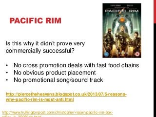 PACIFIC RIM
http://piercetheheavens.blogspot.co.uk/2013/07/5-reasons-
why-pacific-rim-is-most-anti.html
Is this why it didn’t prove very
commercially successful?
• No cross promotion deals with fast food chains
• No obvious product placement
• No promotional song/sound track
http://www.huffingtonpost.com/christopher-rosen/pacific-rim-box-
 