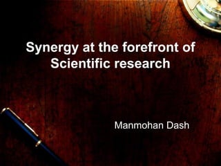 Synergy at the forefront of
Scientific research
Manmohan Dash,
22/08/2009
 