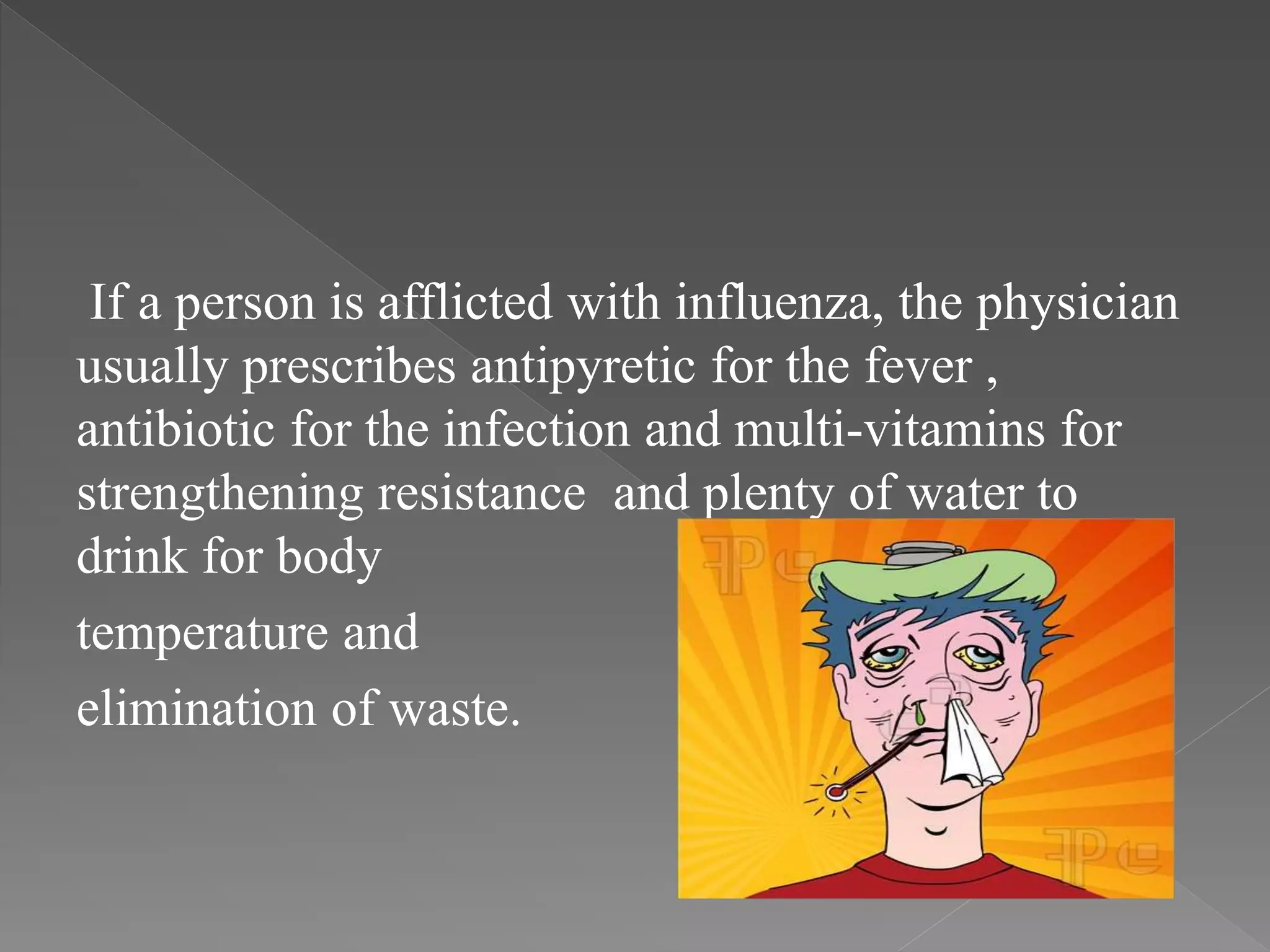 If a person is afflicted with influenza, the physician
usually prescribes antipyretic for the fever ,
antibiotic for the infection and multi-vitamins for
strengthening resistance and plenty of water to
drink for body
temperature and
elimination of waste.
 