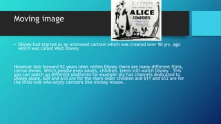 Moving image
• Disney had started as an animated cartoon which was created over 90 yrs. ago
which was called Walt Disney.
...