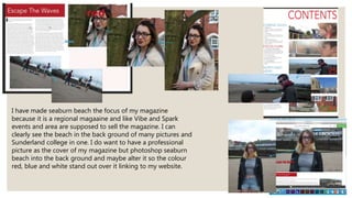 I have made seaburn beach the focus of my magazine
because it is a regional magaaine and like Vibe and Spark
events and area are supposed to sell the magazine. I can
clearly see the beach in the back ground of many pictures and
Sunderland college in one. I do want to have a professional
picture as the cover of my magazine but photoshop seaburn
beach into the back ground and maybe alter it so the colour
red, blue and white stand out over it linking to my website.
 