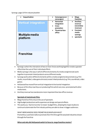 Synergy- page 15 filmindustrybooklet
 Sequelization  Convergence or
convergent
 Mega
franchise
Vertical integration
Multiple media
platform
Franchise

 Horizontal
integration
 Cross-
promotion
 Theatrical box
office
 Ancillary
revenue
(secondary
revenue)
 Constant
media
synergy
 spectacle
 Synergyiswhenthe interactionof twoormore forcesworkingtogethercreatesagreater
effectthanthe sumof theirindividual efforts
 Mediasynergyisthe way inwhichdifferentelementsof amediaconglomerate work
togethertopromote linkedproductsacrossdifferentmedia.
 Synergyworkswhendifferentelementswithinamediaconglomeratepromote (e.g.film
studio,recordlabel,videogame division) create linkedproducts(e.g.film,soundtrack,video
game).
 Hollywood hasmovedfromvertical integrationtohorizontal integration.
 Because of thistheynowfocuson producingfilmswhichcancross-promotedwithother
mediatexts.
 Ancillaryrevenue hasnowbecome more importantthanbox office revenue.
Spectacle of mainstream films
 Mega franchise filmsrelyonthe use of spectacle.
 Highbudgetproductionswithexpensive setdesignandspecial effects.
 Thisworksas a ‘barriertoentry’to lower-budgetfilms,allowingthe majorstudiosto
continue todominate the filmindustryadtheyare able to draw inbiggeraudiences.
WHAT MERCHANDISE DOES PROMETHEUS/WHIPLASHHAVE?
Prometheususedtedx talkstopromote theirfilmthroughthe weylandindustriesshown
throughthe franchise
Whenand why did Hollywoodswitch its focusto mega franchise movies?
 