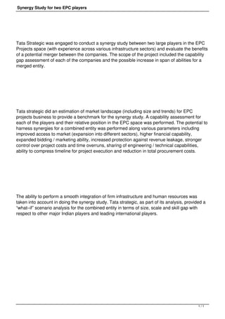 Synergy Study for two EPC players
Tata Strategic was engaged to conduct a synergy study between two large players in the EPC
Projects space (with experience across various infrastructure sectors) and evaluate the benefits
of a potential merger between the companies. The scope of the project included the capability
gap assessment of each of the companies and the possible increase in span of abilities for a
merged entity.
 
Tata strategic did an estimation of market landscape (including size and trends) for EPC
projects business to provide a benchmark for the synergy study. A capability assessment for
each of the players and their relative position in the EPC space was performed. The potential to
harness synergies for a combined entity was performed along various parameters including
improved access to market (expansion into different sectors), higher financial capability,
expanded bidding / marketing ability, increased protection against revenue leakage, stronger
control over project costs and time overruns, sharing of engineering / technical capabilities,
ability to compress timeline for project execution and reduction in total procurement costs.
 
The ability to perform a smooth integration of firm infrastructure and human resources was
taken into account in doing the synergy study. Tata strategic, as part of its analysis, provided a
“what–if” scenario analysis for the combined entity in terms of size, scale and skill gap with
respect to other major Indian players and leading international players.
1 / 1
 