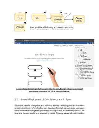 A screenshot of Synergy’s proof of concept- build a flow page. The right side shows samples of
configurable components that can be used to build a flow.
2.2.1. Smooth Deployment of Data Science and AI Apps
Synergy’s artificial intelligence and machine learning modeling platform enables a
smooth deployment of pre-built or user developed models as web apps. Users can
easily initiate the deployment process by adding an API access component to the
flow, and then connect it to a responding model. Synergy allows full customization
Data
Pre-
Processin Models
Evaluati
on
User would be able to drag and drop components
from Synergy catalog. When auto-tuning is on, the
Pre-
Processin
Output
Selected
Model that
 