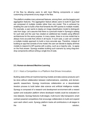 of the flow by allowing users to add input filtering components or output
customizing components at any stage in the flow.
The platform enables many advanced features, among them, are the bagging and
aggregation features. The aggregation feature allows users to build AI apps that
are composed of multiple models rather than one model. This is achieved by
enabling the user to build a flow that forwards the API queries to multiple models.
For example, a user wants to deploy an image classification model to distinguish
cats from dogs. Let’s assume that there is a pre-built model in Synergy's catalog
for such task and the user has created an additional two models using different
architectures for the same purpose. In many cases, there is no one model that is
always more accurate than others in all inputs. In such case, a user can consider
a multiple models approach to build a more accurate app. Therefore, instead of
building an app that consists of one model, the user can decide to deploy all three
models to respond to API queries with a policy, such as a majority vote, to agree
on the final answer. Synergy enables building such scenario by using drag-and-
drop components without writing a single line of code.
2.3. Human-on-demand Machine Learning
2.3.1. Host a Competition in a Platform that Drives Innovation.
Building state-of-the-art machine learning models and data science products can’t
be done without collaboration between mathematicians, scientists, and domain-
specific researchers. Synergy incentivizes collaboration on a decentralized
iteration process to build better data science and artificial intelligence models.
Synergy is composed of a research and development environment with a reward
system and evaluation platform where developed models could be evaluated on
new datasets. Synergy features multi-stages, multi-round, fully transparent, smart
contract powered competitions that encourage collaborators to build and expand
upon each other’s work. Synergy platform tracks all contributions in all stages to
the final solution.
 