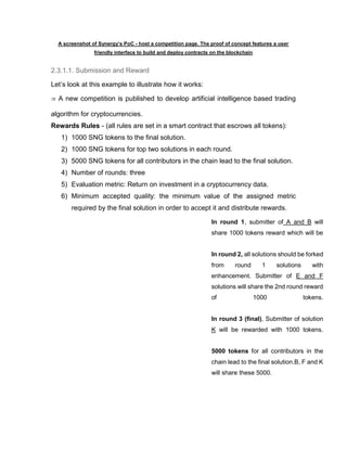 A screenshot of Synergy’s PoC - host a competition page. The proof of concept features a user
friendly interface to build and deploy contracts on the blockchain
2.3.1.1. Submission and Reward
Let’s look at this example to illustrate how it works:
⇒ A new competition is published to develop artificial intelligence based trading
algorithm for cryptocurrencies.
Rewards Rules - (all rules are set in a smart contract that escrows all tokens):
1) 1000 SNG tokens to the final solution.
2) 1000 SNG tokens for top two solutions in each round.
3) 5000 SNG tokens for all contributors in the chain lead to the final solution.
4) Number of rounds: three
5) Evaluation metric: Return on investment in a cryptocurrency data.
6) Minimum accepted quality: the minimum value of the assigned metric
required by the final solution in order to accept it and distribute rewards.
In round 1, submitter of A and B will
share 1000 tokens reward which will be
In round 2, all solutions should be forked
from round 1 solutions with
enhancement. Submitter of E and F
solutions will share the 2nd round reward
of 1000 tokens.
In round 3 (final), Submitter of solution
K will be rewarded with 1000 tokens.
5000 tokens for all contributors in the
chain lead to the final solution.B, F and K
will share these 5000.
 