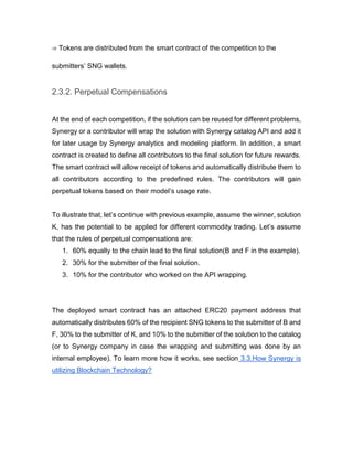 ⇒ Tokens are distributed from the smart contract of the competition to the
submitters’ SNG wallets.
2.3.2. Perpetual Compensations
At the end of each competition, if the solution can be reused for different problems,
Synergy or a contributor will wrap the solution with Synergy catalog API and add it
for later usage by Synergy analytics and modeling platform. In addition, a smart
contract is created to define all contributors to the final solution for future rewards.
The smart contract will allow receipt of tokens and automatically distribute them to
all contributors according to the predefined rules. The contributors will gain
perpetual tokens based on their model’s usage rate.
To illustrate that, let’s continue with previous example, assume the winner, solution
K, has the potential to be applied for different commodity trading. Let’s assume
that the rules of perpetual compensations are:
1. 60% equally to the chain lead to the final solution(B and F in the example).
2. 30% for the submitter of the final solution.
3. 10% for the contributor who worked on the API wrapping.
The deployed smart contract has an attached ERC20 payment address that
automatically distributes 60% of the recipient SNG tokens to the submitter of B and
F, 30% to the submitter of K, and 10% to the submitter of the solution to the catalog
(or to Synergy company in case the wrapping and submitting was done by an
internal employee). To learn more how it works, see section 3.3.How Synergy is
utilizing Blockchain Technology?
 